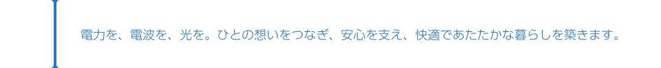 電力を、電波を、光を。ひとの想いをつなぎ、安心を支え、快適であたたかな暮らしを築きます。